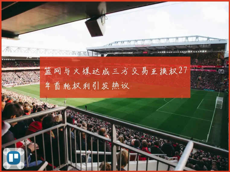 篮网与火媒达成三方交易互换权27年首轮权利引发热议