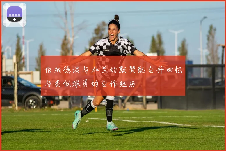 伦纳德谈与加兰的默契配合并回忆与类似球员的合作经历