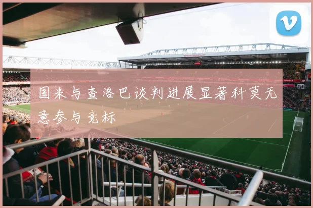 国米与查洛巴谈判进展显著科莫无意参与竞标