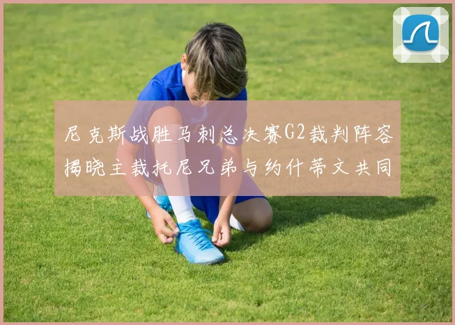 尼克斯战胜马刺总决赛G2裁判阵容揭晓主裁托尼兄弟与约什蒂文共同执法