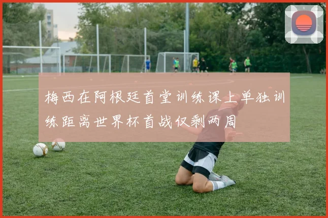 梅西在阿根廷首堂训练课上单独训练距离世界杯首战仅剩两周