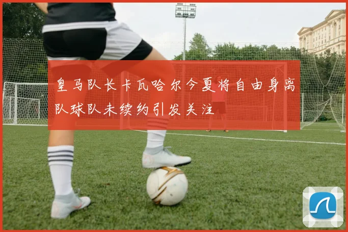 皇马队长卡瓦哈尔今夏将自由身离队球队未续约引发关注