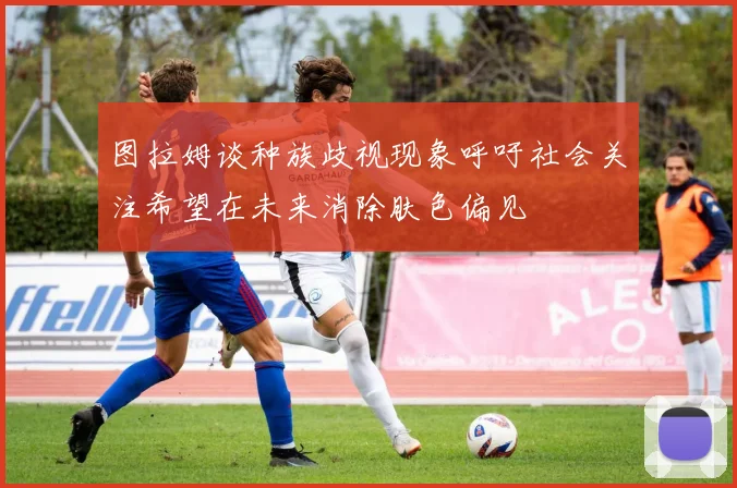图拉姆谈种族歧视现象呼吁社会关注希望在未来消除肤色偏见