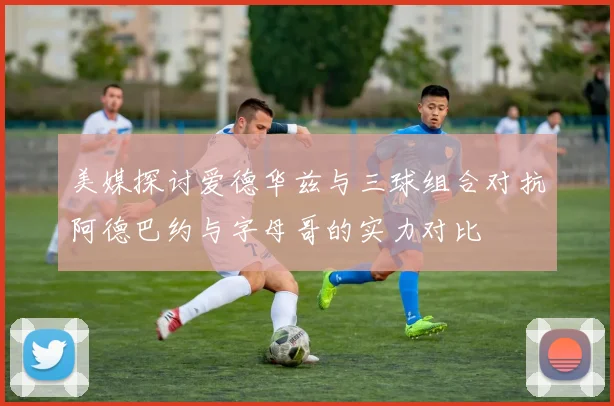 美媒探讨爱德华兹与三球组合对抗阿德巴约与字母哥的实力对比
