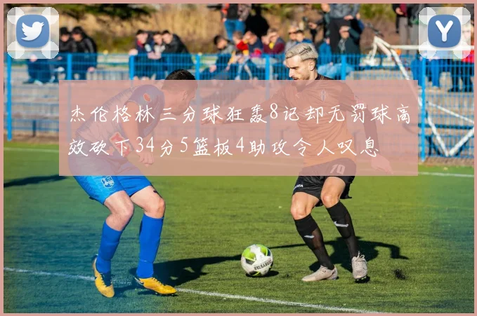 杰伦格林三分球狂轰8记却无罚球高效砍下34分5篮板4助攻令人叹息