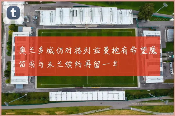 奥兰多城仍对格列兹曼抱有希望魔笛或与米兰续约再留一年