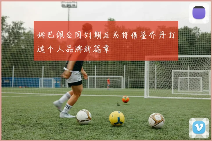 姆巴佩合同到期后或将借鉴乔丹打造个人品牌新篇章