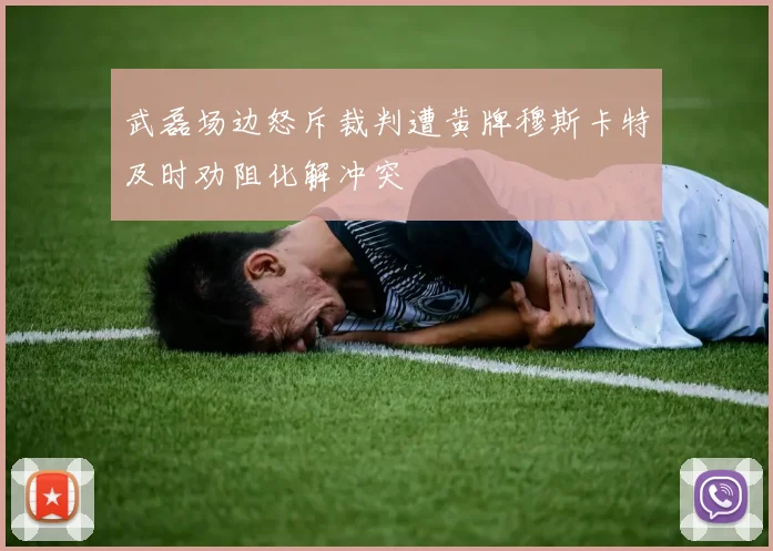 武磊场边怒斥裁判遭黄牌穆斯卡特及时劝阻化解冲突