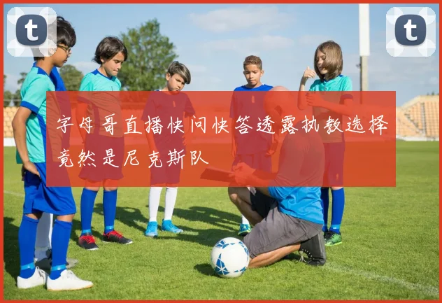 字母哥直播快问快答透露执教选择竟然是尼克斯队