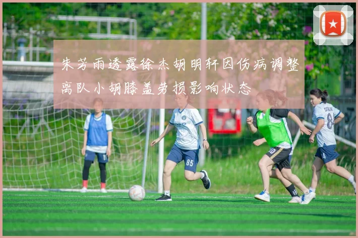 朱芳雨透露徐杰胡明轩因伤病调整离队小胡膝盖劳损影响状态