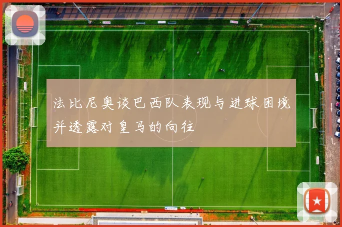 法比尼奥谈巴西队表现与进球困境并透露对皇马的向往
