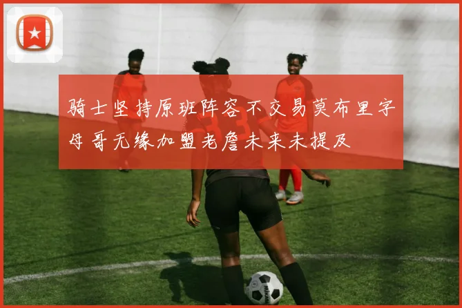 骑士坚持原班阵容不交易莫布里字母哥无缘加盟老詹未来未提及