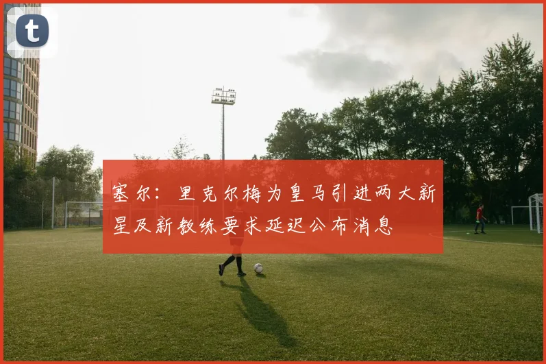 塞尔：里克尔梅为皇马引进两大新星及新教练要求延迟公布消息