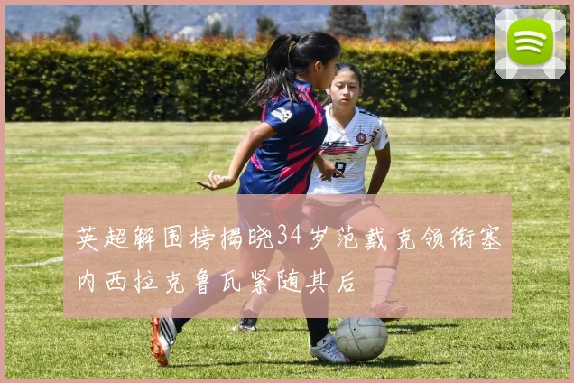 英超解围榜揭晓34岁范戴克领衔塞内西拉克鲁瓦紧随其后