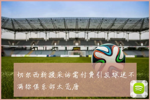 切尔西新援采访需付费引发球迷不满称俱乐部太荒唐