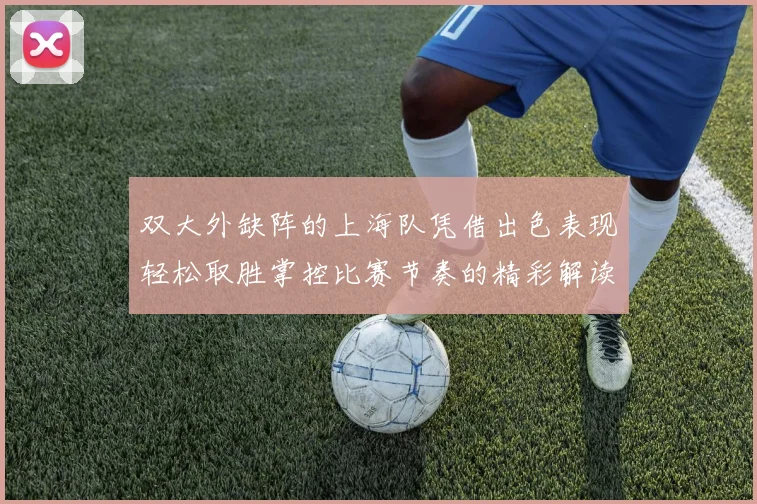 双大外缺阵的上海队凭借出色表现轻松取胜掌控比赛节奏的精彩解读